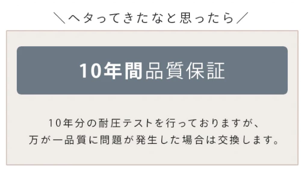 へタってきたなと思ったら 10年間品質保証 10年分の耐圧テストを行っておりますが、万が一品質に問題が発生した場合は交換します。